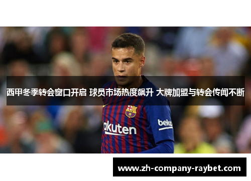 西甲冬季转会窗口开启 球员市场热度飙升 大牌加盟与转会传闻不断
