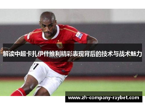 解读中超卡扎伊什维利精彩表现背后的技术与战术魅力 解读中超卡扎伊什维利精彩表现背后的技术与战术魅力