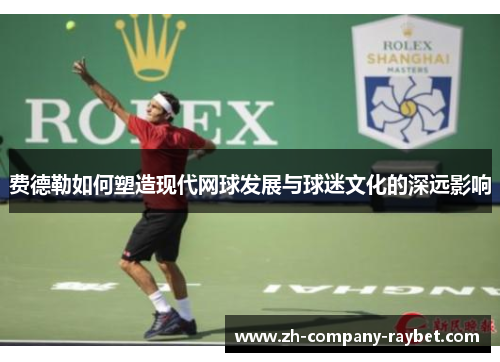 费德勒如何塑造现代网球发展与球迷文化的深远影响 费德勒如何塑造现代网球发展与球迷文化的深远影响