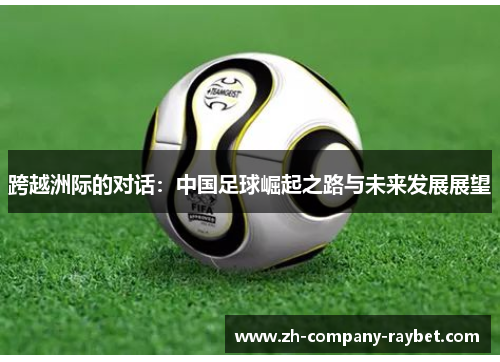 跨越洲际的对话:中国足球崛起之路与未来发展展望 跨越洲际的对话:中国足球崛起之路与未来发展展望