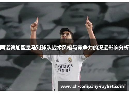 阿诺德加盟皇马对球队战术风格与竞争力的深远影响分析