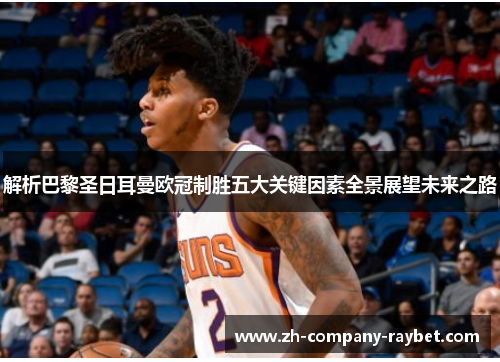 解析巴黎圣日耳曼欧冠制胜五大关键因素全景展望未来之路 解析巴黎圣日耳曼欧冠制胜五大关键因素全景展望未来之路