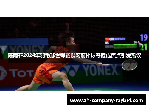 陈雨菲2024年羽毛球世锦赛以网前扑球夺冠成焦点引发热议 陈雨菲2024年羽毛球世锦赛以网前扑球夺冠成焦点引发热议