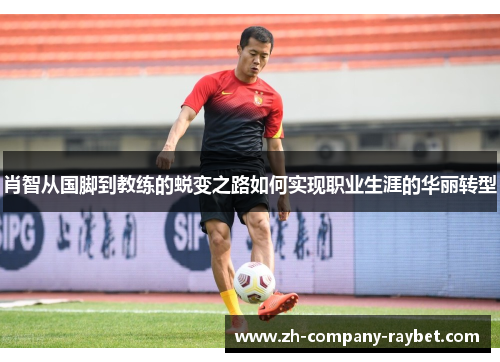 肖智从国脚到教练的蜕变之路如何实现职业生涯的华丽转型 肖智从国脚到教练的蜕变之路如何实现职业生涯的华丽转型