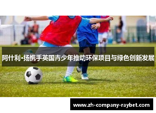 阿什利·扬携手英国青少年推动环保项目与绿色创新发展 阿什利·扬携手英国青少年推动环保项目与绿色创新发展