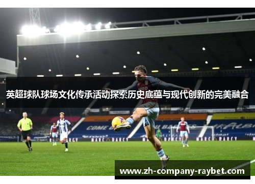 英超球队球场文化传承活动探索历史底蕴与现代创新的完美融合 英超球队球场文化传承活动探索历史底蕴与现代创新的完美融合