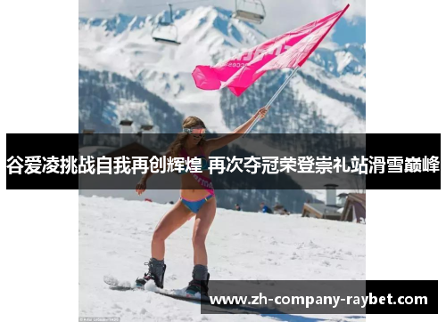 谷爱凌挑战自我再创辉煌 再次夺冠荣登崇礼站滑雪巅峰