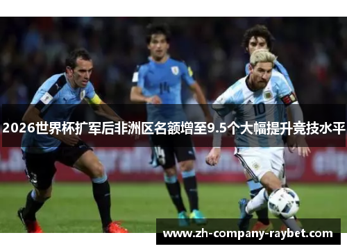 2026世界杯扩军后非洲区名额增至9.5个大幅提升竞技水平