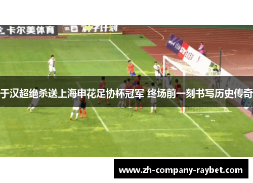 于汉超绝杀送上海申花足协杯冠军 终场前一刻书写历史传奇