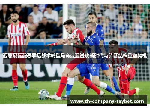 西蒙尼酝酿赛季后战术转型马竞或迎进攻新时代与阵容结构重塑契机